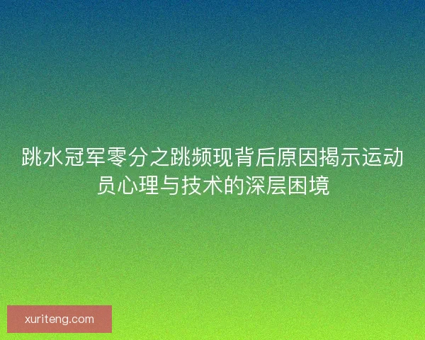跳水冠军零分之跳频现背后原因揭示运动员心理与技术的深层困境