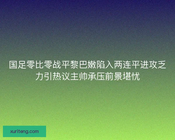 国足零比零战平黎巴嫩陷入两连平进攻乏力引热议主帅承压前景堪忧